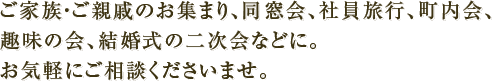 ご家族・ご親戚のお集まり、同窓会、社員旅行、町内会、趣味の会、結婚式の二次会などに。お気軽にご相談くださいませ。