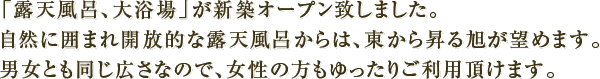 「露天風呂、大浴場」が新築オープン致しました。自然に囲まれ開放的な露天風呂からは、東から昇る旭が望めます。男女とも同じ広さなので、女性の方もゆったりご利用頂けます。