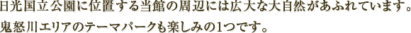 日光国立公園に位置する当館の周辺には広大な大自然があふれています。鬼怒川エリアのテーマパークも楽しみの1つです。