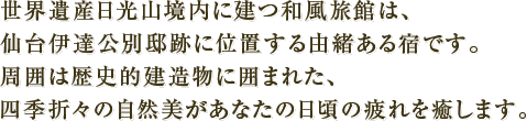 世界遺産日光山境内に建つ和風旅館は、仙台伊達公別邸跡に位置する由緒ある宿です。周囲は歴史的建造物に囲まれた、四季折々の自然美があなたの日頃の疲れを癒します。