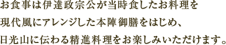 お食事は伊達政宗公が当時食したお料理を現代風にアレンジした本陣御膳をはじめ、日光山に伝わる精進料理をお楽しみいただけます。